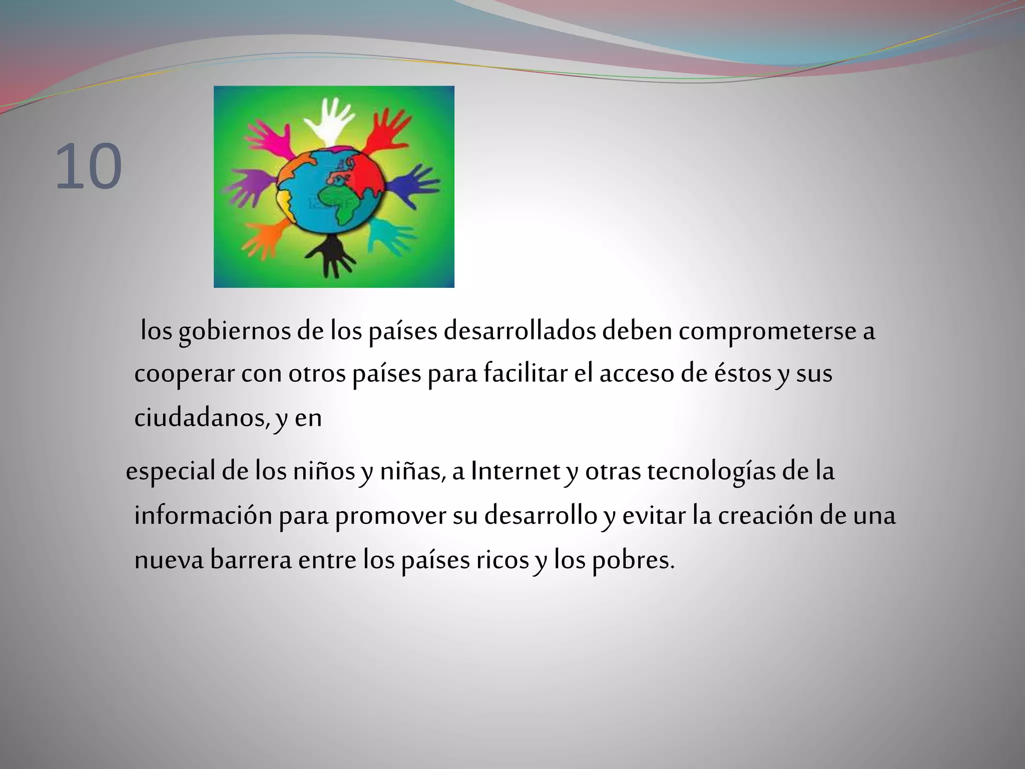 10
losgobiernosdelospaísesdesarrolladosdebencomprometersea
cooperarconotrospaísesparafacilitarelaccesodeéstosysus
ciudadanos,y en
especialdelosniñosy niñas,a Internety otrastecnologíasdela
informaciónparapromover sudesarrolloyevitar lacreacióndeuna
nueva barreraentre lospaísesricosylospobres.
 