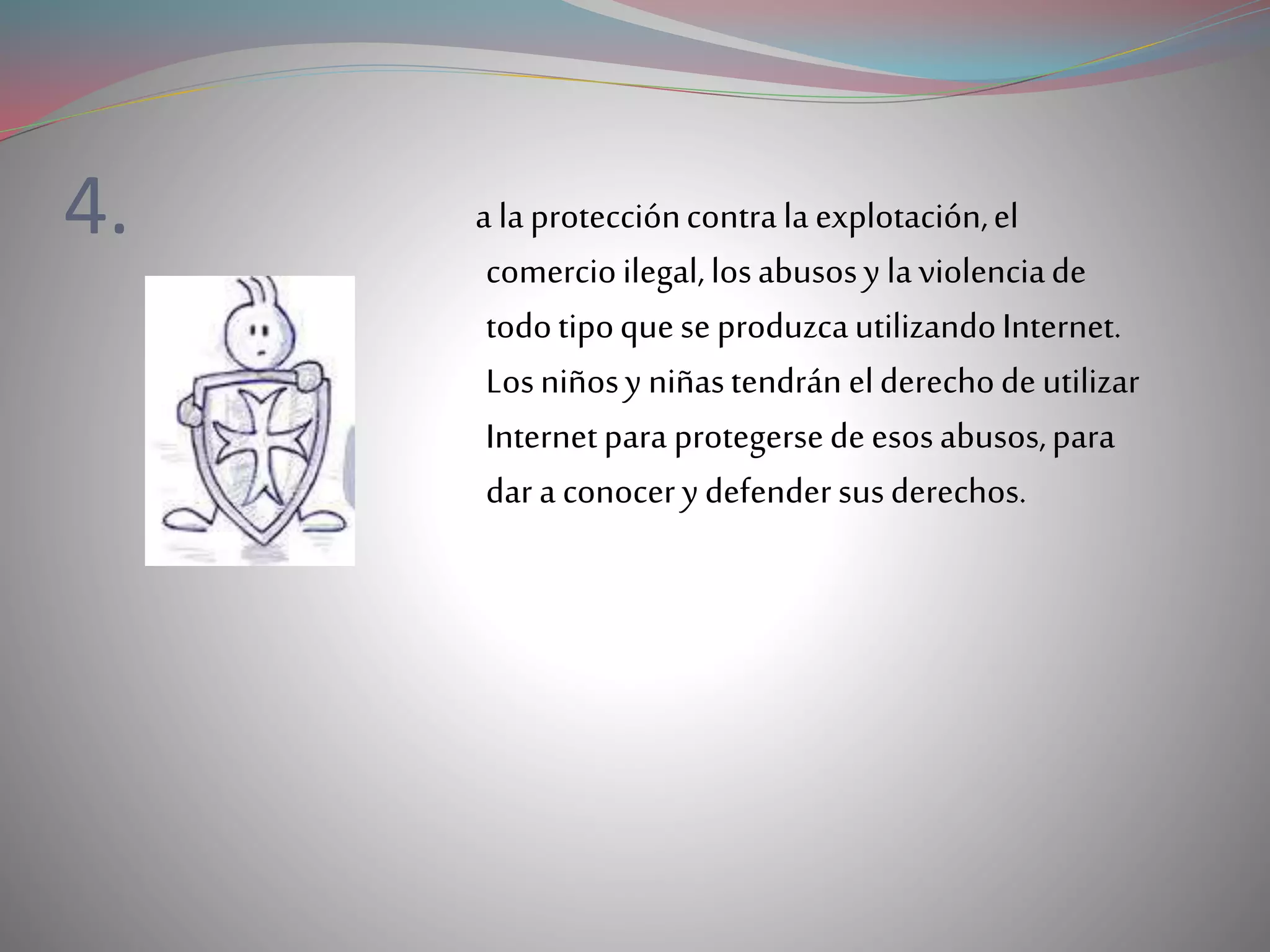4. a laproteccióncontrala explotación,el
comercioilegal,losabusosy laviolenciade
todotipoqueseproduzcautilizandoInternet.
Losniñosy niñastendrán elderechodeutilizar
Internetpara protegersedeesosabusos,para
dar a conocerydefendersusderechos.
 