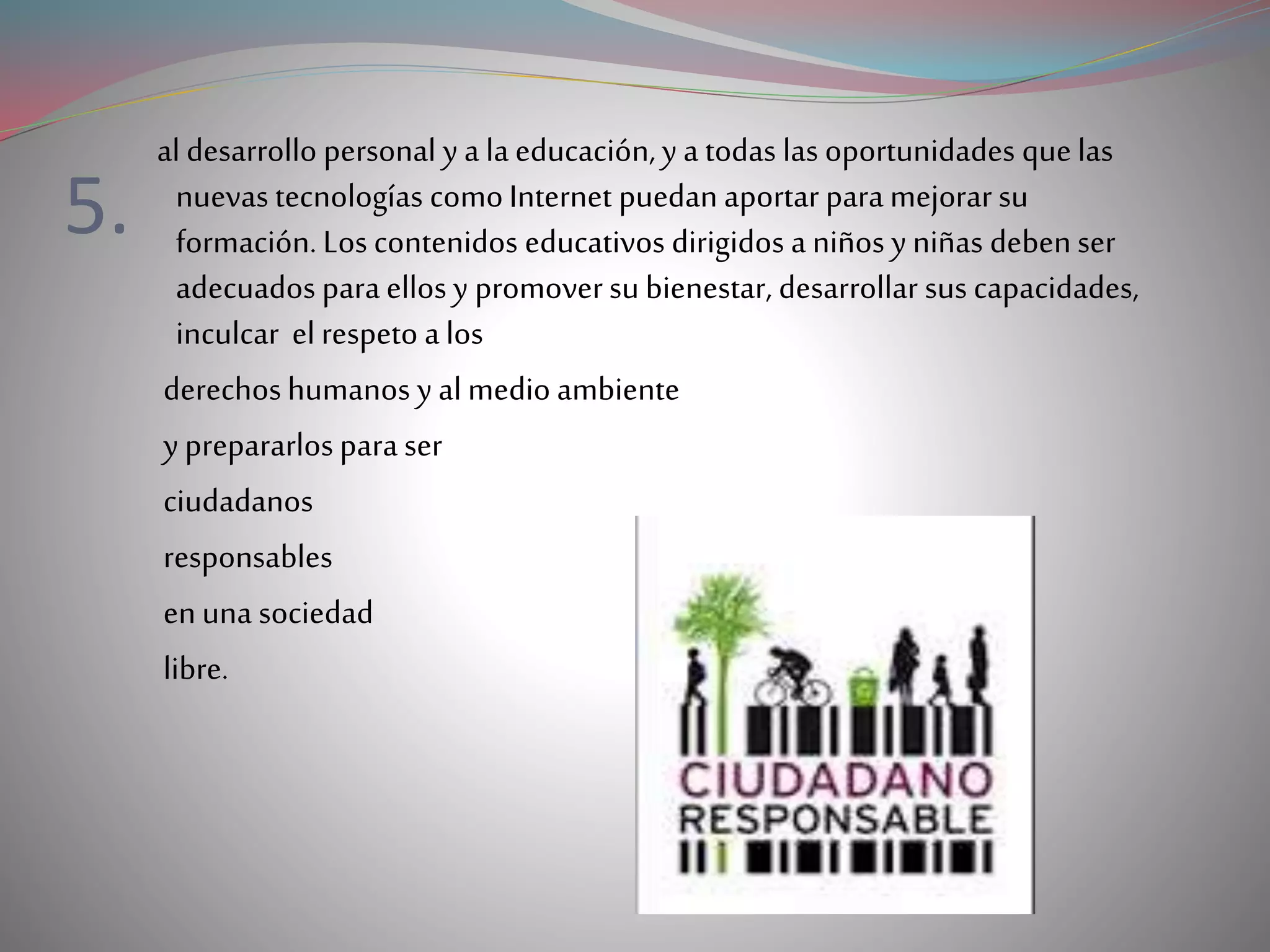 5.
al desarrollo personal y a la educación, y a todas las oportunidades que las
nuevas tecnologías comoInternet puedan aportar para mejorar su
formación. Los contenidos educativos dirigidos a niños y niñas debenser
adecuados para ellos y promoversu bienestar, desarrollar sus capacidades,
inculcar el respeto a los
derechoshumanos y al medio ambiente
y prepararlos para ser
ciudadanos
responsables
enuna sociedad
libre.
 