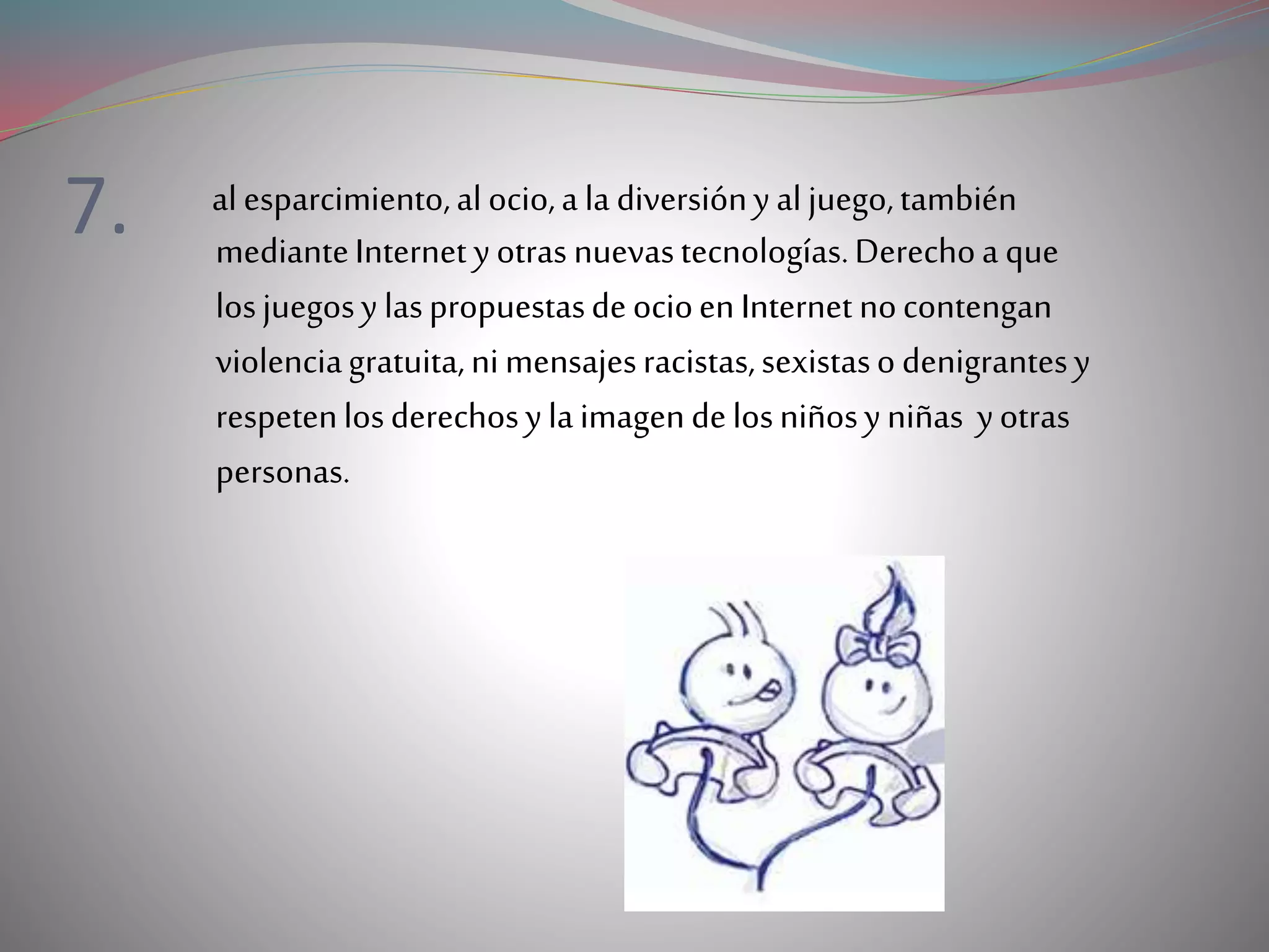 7. alesparcimiento,alocio,a la diversiónyaljuego,también
medianteInternet yotras nuevastecnologías.Derechoa que
losjuegosy laspropuestasdeocioenInternet nocontengan
violenciagratuita,nimensajesracistas,sexistasodenigrantesy
respetenlosderechosylaimagendelosniñosyniñas yotras
personas.
 