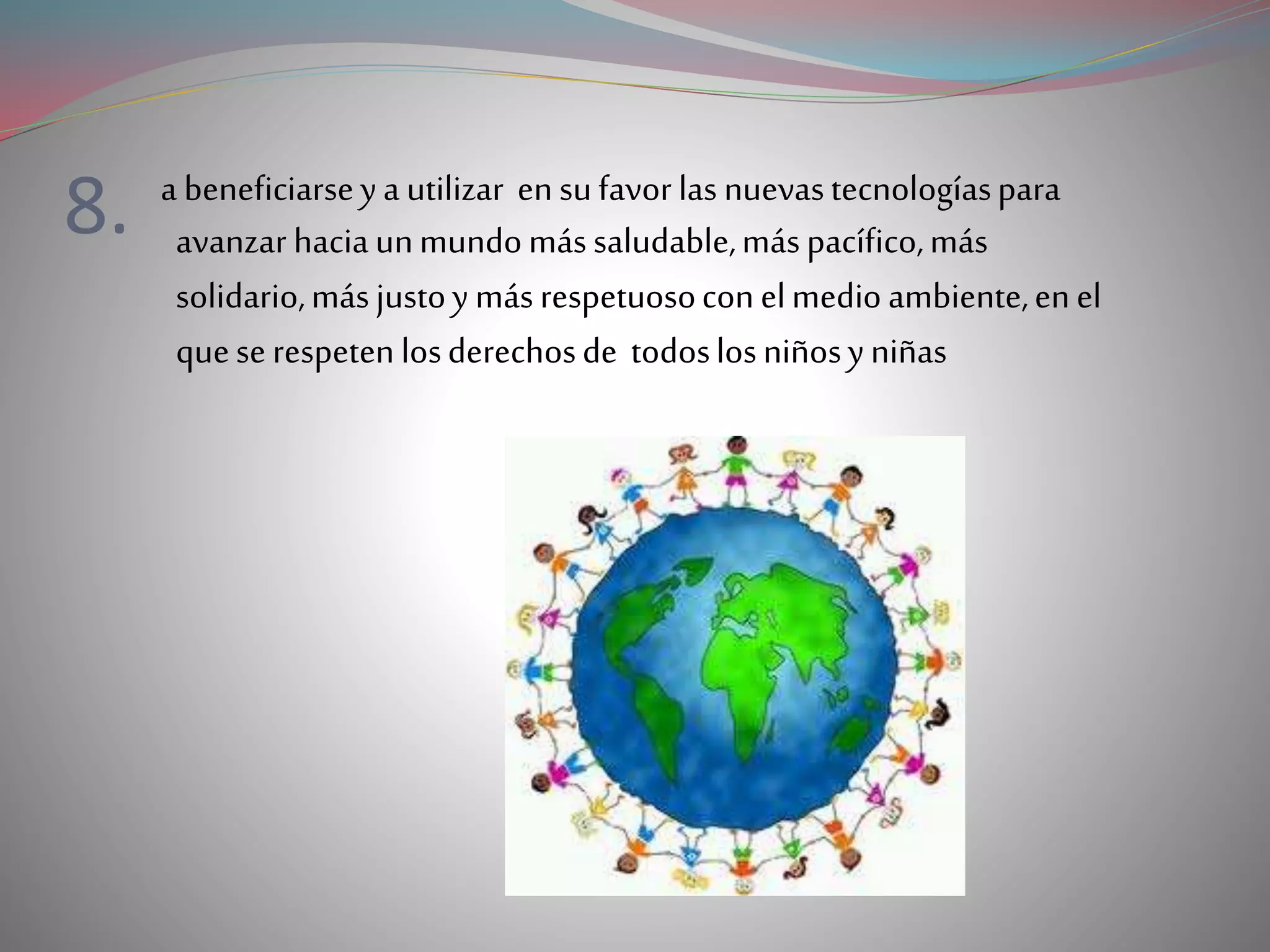 8. a beneficiarseya utilizar ensufavorlas nuevastecnologíaspara
avanzar haciaunmundomássaludable,máspacífico,más
solidario,másjustoy másrespetuosoconelmedioambiente,enel
queserespetenlosderechosde todoslosniñosyniñas
 