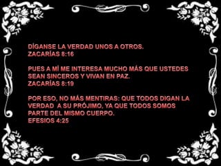 DÍGANSE LA VERDAD UNOS A OTROS.ZACARÍAS 8:16 PUES A MÍ ME INTERESA MUCHO MÁS QUE USTEDES SEAN SINCEROS Y VIVAN EN PAZ.ZACARÍAS 8:19 POR ESO, NO MÁS MENTIRAS: QUE TODOS DIGAN LA VERDAD  A SU PRÓJIMO, YA QUE TODOS SOMOS PARTE DEL MISMO CUERPO.EFESIOS 4:25 
