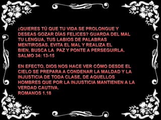 ¿QUIERES TÚ QUE TU VIDA SE PROLONGUE Y DESEAS GOZAR DÍAS FELICES? GUARDA DEL MAL TU LENGUA, TUS LABIOS DE PALABRAS MENTIROSAS. EVITA EL MAL Y REALIZA EL BIEN, BUSCA LA  PAZ Y PONTE A PERSEGUIRLA.SALMO 34: 13-15 EN EFECTO, DIOS NOS HACE VER CÓMO DESDE EL CIELO SE PREPARA A CONDENAR LA MALDAD Y LA INJUSTICIA DE TODA CLASE, DE AQUELLOS HOMBRES QUE POR LA INJUSTICIA MANTIENEN A LA VERDAD CAUTIVA.ROMANOS 1.18