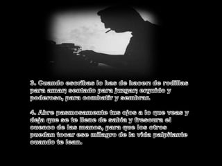 3. Cuando escribas lo has de hacer: de rodillas para amar; sentado para juzgar; erguido y poderoso, para combatir y sembrar.4. Abre pasmosamente tus ojos a lo que veas y deja que se te llene de sabia y frescura el cuenco de las manos, para que los otros puedan tocar ese milagro de la vida palpitante cuando te lean.