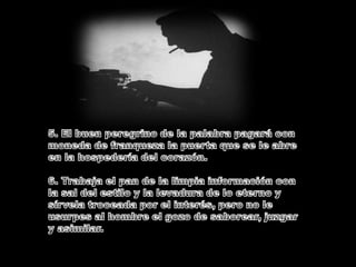5. El buen peregrino de la palabra pagará con moneda de franqueza la puerta que se le abre en la hospedería del corazón.6. Trabaja el pan de la limpia información con la sal del estilo y la levadura de lo eterno y sírvela troceada por el interés, pero no le usurpes al hombre el gozo de saborear, juzgar y asimilar.