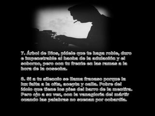 7. Árbol de Dios, pídele que te haga roble, duro e impenetrable al hacha de la adulación y el soborno, pero con tu frente en las ramas a la hora de la cosecha.8. Si a tu silencio se llama fracaso porque la luz falta a la cita, acepta y calla. Pobre del ídolo que tiene los pies del barro de la mentira. Pero ojo a su vez, con la vanagloria del mártir cuando las palabras no suenan por cobardía.