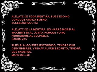 ALÉJATE DE TODA MENTIRA, PUES ESO NO CONDUCE A NADA BUENO.ECLESIÁSTICO 7:13 ALÉJATE DE LA MENTIRA. NO HARÁS MORIR AL INOCENTE NI AL JUSTO, PORQUE YO NO PERDONARÉ AL CULPABLE.ÉXODO 23:7 PUES SI ALGO ESTÁ ESCONDIDO, TENDRÁ QUE DESCUBRIRSE, Y SI HAY ALGÚN SECRETO, TENDRÁ QUE SABERSE.MARCOS 4:22