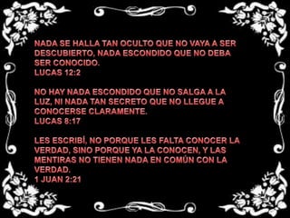 NADA SE HALLA TAN OCULTO QUE NO VAYA A SER DESCUBIERTO, NADA ESCONDIDO QUE NO DEBA SER CONOCIDO.LUCAS 12:2 NO HAY NADA ESCONDIDO QUE NO SALGA A LA LUZ, NI NADA TAN SECRETO QUE NO LLEGUE A CONOCERSE CLARAMENTE.LUCAS 8:17 LES ESCRIBÍ, NO PORQUE LES FALTA CONOCER LA VERDAD, SINO PORQUE YA LA CONOCEN, Y LAS MENTIRAS NO TIENEN NADA EN COMÚN CON LA VERDAD.1 JUAN 2:21