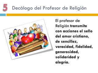 Decálogo del Profesor de Religión

                   El profesor de
                   Religión transmite
                   con acciones el sello
                   del amor cristiano,
                   de sencillez,
                   veracidad, fidelidad,
                   generosidad,
                   solidaridad y
                   alegría.
 