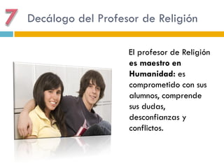 Decálogo del Profesor de Religión

                   El profesor de Religión
                   es maestro en
                   Humanidad: es
                   comprometido con sus
                   alumnos, comprende
                   sus dudas,
                   desconfianzas y
                   conflictos.
 