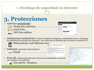 2. Decálogo de seguridad en Internet
3. Protecciones
 Antivirus actualizado:
Panda free antivirus
Avast Free
AVG free edition
 Antispyware/antimalware: contra ventanas emergentes, rendimiento lento y amenazas
de seguridad provocadas por spyware y otro software no deseado que se instala en nuestro PC.
Malwarebytes Anti-Malware free
 Antispam: prevenir correos basura
Gmail
 Firewall: sistema para prevenir el acceso no autorizado a una red,
por ejemplo, una intranet.
Firewall de Windows
 
