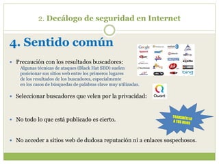 2. Decálogo de seguridad en Internet
4. Sentido común
 Precaución con los resultados buscadores:
Algunas técnicas de ataques (Black Hat SEO) suelen
posicionar sus sitios web entre los primeros lugares
de los resultados de los buscadores, especialmente
en los casos de búsquedas de palabras clave muy utilizadas.
 Seleccionar buscadores que velen por la privacidad:
 No todo lo que está publicado es cierto.
 No acceder a sitios web de dudosa reputación ni a enlaces sospechosos.
 