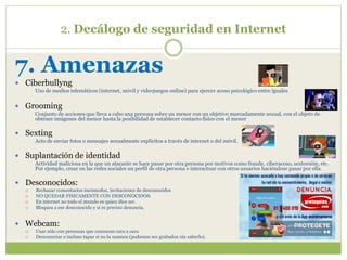 2. Decálogo de seguridad en Internet
7. Amenazas
 Ciberbullyng
Uso de medios telemáticos (internet, móvil y videojuegos online) para ejercer acoso psicológico entre iguales
 Grooming
Conjunto de acciones que lleva a cabo una persona sobre un menor con un objetivo marcadamente sexual, con el objeto de
obtener imágenes del menor hasta la posibilidad de establecer contacto físico con el menor
 Sexting
Acto de enviar fotos o mensajes sexualmente explícitos a través de internet o del móvil.
 Suplantación de identidad
Actividad maliciosa en la que un atacante se hace pasar por otra persona por motivos como fraude, ciberacoso, sextorsión, etc.
Por ejemplo, crear en las redes sociales un perfil de otra persona e interactuar con otros usuarios haciéndose pasar por ella.
 Desconocidos:
 Rechazar comentarios incómodos, invitaciones de desconocidos
 NO QUEDAR FISICAMENTE CON DESCONOCIDOS.
 En internet no todo el mundo es quien dice ser.
 Bloquea a ese desconocido y si es preciso denuncia.
 Webcam:
 Usar sólo con personas que conozcan cara a cara
 Desconectar o incluso tapar si no la usamos (podemos ser grabados sin saberlo).
 