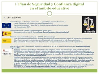 1. Plan de Seguridad y Confianza digital
en el ámbito educativo
 JUSTIFICACIÓN
Comisión Europea  «Estrategia Europa 2020»  Agenda Digital Europea (Marzo 2010 ):
• Unión Europea en 2020 una potencia tecnológica y digital
• Garantizar la confianza y seguridad en el uso de las Tecnologías de la Información
y la Comunicación (TIC).
Consejo de Ministros  Agenda Digital para España (Febrero 2013):
• 6 grandes objetivos, uno de ellos reforzar la confianza en el ámbito digital.
Ministerio de Educación, Cultura y Deporte  LOMCE (Diciembre 2013):
• TICs; pieza fundamental para producir el cambio metodológico que lleve a conseguir el objetivo de mejora de la calidad educativa.
• TICs; el uso responsable y ordenado por parte del alumnado debe estar presente en todo el sistema educativo.
• TICs: herramienta clave en la formación del profesorado y en el aprendizaje de los ciudadanos a lo largo de la vida.
Junta de Castilla y León importancia impulsar el desarrollo de las TIC en el ámbito educativo, pero de forma segura y
responsable.
• Menores: acceden a internet cada vez de forma más temprana, siendo muy habitual que estén conectados de forma
permanente, ya que disponen de acceso a internet tanto en sus hogares como en sus centros educativos, haciendo un
uso, en muchos casos, intensivo de esta herramienta. Por ello, la administración educativa debe trabajar por conseguir
que los menores sean más críticos y selectivos en la consulta de contenidos, al mismo tiempo que más
creativos en la producción de los mismos.
• Familias: muchas veces se ven desbordadas ante este uso masivo de las tecnologías por parte de los menores y no son
capaces de orientar a sus hijos sobre el uso correcto de las TIC en general e internet en particular. Por esta razón, se
hace necesario llevar a cabo procesos de alfabetización digital para capacitarles tecnológicamente en
unos niveles mínimos pero suficientes, que les faciliten los conocimientos necesarios para poder
orientar a sus hijos sobre su relación con la tecnología.
• Profesorado: adopta las tecnologías de forma muy diversa para llevar a cabo su labor docente. Por eso es fundamental la
aprobación de un marco común de Competencia Digital Docente donde se contemplen cinco áreas de
competencia: información, comunicación, creación de contenidos, seguridad y resolución de problemas.
 