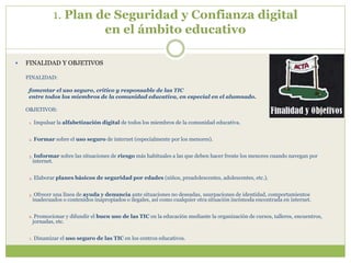 1. Plan de Seguridad y Confianza digital
en el ámbito educativo
 FINALIDAD Y OBJETIVOS
FINALIDAD:
fomentar el uso seguro, crítico y responsable de las TIC
entre todos los miembros de la comunidad educativa, en especial en el alumnado.
OBJETIVOS:
1. Impulsar la alfabetización digital de todos los miembros de la comunidad educativa.
2. Formar sobre el uso seguro de internet (especialmente por los menores).
3. Informar sobre las situaciones de riesgo más habituales a las que deben hacer frente los menores cuando navegan por
internet.
4. Elaborar planes básicos de seguridad por edades (niños, preadolescentes, adolescentes, etc.).
5. Ofrecer una línea de ayuda y denuncia ante situaciones no deseadas, usurpaciones de identidad, comportamientos
inadecuados o contenidos inapropiados o ilegales, así como cualquier otra situación incómoda encontrada en internet.
6. Promocionar y difundir el buen uso de las TIC en la educación mediante la organización de cursos, talleres, encuentros,
jornadas, etc.
7. Dinamizar el uso seguro de las TIC en los centros educativos.
 