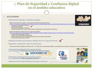 1. Plan de Seguridad y Confianza digital
en el ámbito educativo
 ACTUACIONES
• Elaboración de materiales y contenidos específicos
Dípticos informativos, consejos y recomendaciones sobre los siguientes temas:
http://www.educa.jcyl.es/ciberacoso/es/plan-seguridad-confianza-digital-ambito-educativo/materiales/consejos-recomendaciones
 Decálogo de seguridad en Internet.
 Navegación privada.
 Cómo hacer búsquedas en Internet.
 Consejos básicos sobre el uso de redes sociales y aplicaciones de mensajería instantánea.
Material multimedia: vídeos en base a la siguiente temática:
http://www.educa.jcyl.es/ciberacoso/es/plan-seguridad-confianza-digital-ambito-educativo/materiales/material-multimedia
 Contraseñas seguras para la Web.
 Gestión de la privacidad. Huella digital.
 Buenas prácticas en redes sociales y aplicaciones de mensajería instantánea.
 Usemos Internet de forma creativa.
• Realización de talleres para alumnos y familias sobre el uso seguro de Internet
• Realización y exposición de vídeos de corta duración
Concurso de videos realizados por alumnos de 1º y 2º ESO sobre: información, difusión y promoción del uso seguro de Internet en los centros educativos.
• Fomento de la participación de los centros docentes
en la celebración del día internacional de la Internet segura
• Fomento de la participación de los centros docentes
de la celebración del día mundial de Internet
• Celebración de la Jornada "Educación más segura en Internet”
 