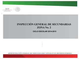 INSPECCIÓN GENERAL DE SECUNDARIAS 
ZONA No. 2 
CICLO ESCOLAR 2014-2015 
ADMINISTRACIÓN FEDERAL DE SERVICIOS EDUCATIVOS EN EL DISTRITO FEDERAL 
 