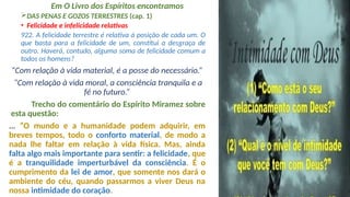 Em O Livro dos Espíritos encontramos
DAS PENAS E GOZOS TERRESTRES (cap. 1)
• Felicidade e infelicidade relativas
922. A felicidade terrestre é relativa à posição de cada um. O
que basta para a felicidade de um, constitui a desgraça de
outro. Haverá, contudo, alguma soma de felicidade comum a
todos os homens?
“Com relação à vida material, é a posse do necessário.”
“Com relação à vida moral, a consciência tranquila e a
fé no futuro.”
Trecho do comentário do Espírito Miramez sobre
esta questão:
... “O mundo e a humanidade podem adquirir, em
breves tempos, todo o conforto material, de modo a
nada lhe faltar em relação à vida física. Mas, ainda
falta algo mais importante para sentir: a felicidade, que
é a tranquilidade imperturbável da consciência. É o
cumprimento da lei de amor, que somente nos dará o
ambiente do céu, quando passarmos a viver Deus na
nossa intimidade do coração.
 