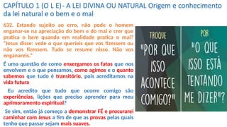 CAPÍTULO 1 (O L E)- A LEI DIVINA OU NATURAL Origem e conhecimento
da lei natural e o bem e o mal
632. Estando sujeito ao erro, não pode o homem
enganar-se na apreciação do bem e do mal e crer que
pratica o bem quando em realidade pratica o mal?
“Jesus disse: vede o que queríeis que vos fizessem ou
não vos fizessem. Tudo se resume nisso. Não vos
enganareis.”
É uma questão de como enxergamos os fatos que nos
envolvem e o que pensamos, como agimos e o quanto
sabemos que tudo é transitório, pois acreditamos na
vida futura
Eu acredito que tudo que ocorre comigo são
experiências, lições que preciso aprender para meu
aprimoramento espiritual?
Se sim, então já começo a demonstrar FÉ e procurarei
caminhar com Jesus a fim de que as provas pelas quais
tenho que passar sejam mais suaves.
 