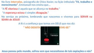 No livro Intervalos, psicografia de Chico Xavier, na lição intitulada “Fé, trabalho e
merecimento”, Emmanuel nos ensina que...
“A FÉ vitoriosa é aquela que se alicerça no trabalho.”
“A esperança ociosa é simples divagação.”
No serviço ao próximo, lembrando que nascemos e vivemos para SERVIR na
SEARA de JESUS!
A fé é a confiança que temos em DEUS que nos diz:
“ NÃO DESISTA, RECOMECE, RENOVE-SE!”
Jesus passou pelo mundo, sofreu sem que necessitasse de tais expiações e nós?
 