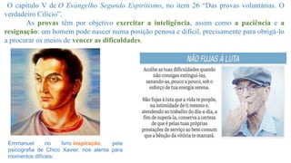 O capítulo V de O Evangelho Segundo Espiritismo, no item 26 “Das provas voluntárias. O
verdadeiro Cilício”.
As provas têm por objetivo exercitar a inteligência, assim como a paciência e a
resignação: um homem pode nascer numa posição penosa e difícil, precisamente para obrigá-lo
a procurar os meios de vencer as dificuldades.
Emmanuel no livro Inspiração, pela
psicografia de Chico Xavier, nos alenta para
momentos difíceis:
 