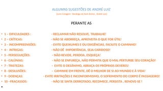 ALGUMAS SUGESTÕES DE ANDRÉ LUIZ
(Livro Coragem- Decálogo do bom ânimo , André Luiz)
• 1 – DIFICULDADES : - RECLAMAR NÃO RESOLVE, TRABALHE!
• 2 – CRÍTICAS: - NÃO SE ABORREÇA, APROVEITA O QUE FOR ÚTIL!
• 3 – INCOMPREENSÕES: - EVITE QUEIXUMES E OU EXIGÊNCIAS, FACILITE O CAMINHO!
• 4 - INTRIGAS: - NÃO DÊ IMPORTÂNCIA, SEJA CARIDOSO!
• 5 - PERSEGUIÇÕES: - NÃO REVIDE, PERDOA, ESQUEÇA!
• 6 - CALÚNIAS: - NÃO SE ENFUREÇA, NÃO PERMITA QUE O MAL PERTURBE SEU CORAÇÃO!
• 7 - TRISTEZAS: - EVITE O DESÂNIMO, ABRAÇA OS PRÓPRIOS DEVERES!
• 8 - DESILUSÕES: - CAMINHE EM FRENTE, DÊ O MELHOR DE SI AO MUNDO E À VIDA!
• 9 - DOENÇAS: - EVITE IRRITAÇÕES E INCONFORMISMO, O SOFRIMENTO DO CORPO É PASSAGEIRO!
• 10 –FRACASSOS: - NÃO SE SINTA DERROTADO, RECOMECE, PERSISTA , RENOVE-SE !
•
PERANTE AS
 