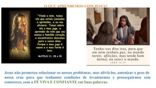 O QUE APRENDEMOS COM JESUS?
Jesus não prometeu solucionar os nossos problemas, mas aliviá-los, amenizar o peso de
nossa cruz para que tenhamos condições de levantarmos e prosseguirmos sem
esmorecer, com a FÉ VIVA E CONFIANTE em Suas palavras.
 