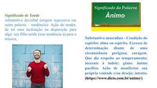 Substantivo masculino - Condição do
espírito; alma ou espírito. Excesso de
determinação diante de uma
circunstância perigosa; coragem.
Que diz respeito ao temperamento;
inerente à índole; gênio: ânimo
pacífico. Ação de manifestar sua
própria vontade e/ou desejo; intento.
(https://www.dicio.com.br/animo/)
Significado de Tende
substantivo deverbal (origem regressiva em
outra palavra – tendência)- Ação de tender,
de ter uma inclinação ou disposição para
algo: seu filho tende (tem tendência à) para a
música;
 