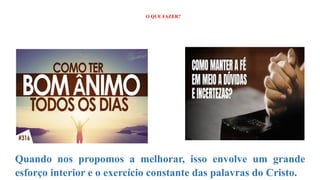 O QUE FAZER?
?
Quando nos propomos a melhorar, isso envolve um grande
esforço interior e o exercício constante das palavras do Cristo.
 