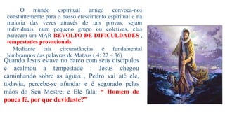 O mundo espiritual amigo convoca-nos
constantemente para o nosso crescimento espiritual e na
maioria das vezes através de tais provas, sejam
individuais, num pequeno grupo ou coletivas, elas
parecem um MAR REVOLTO DE DIFICULDADES ,
tempestades provacionais.
Mediante tais circunstâncias é fundamental
lembrarmos das palavras de Mateus ( 4: 22 – 36)
Quando Jesus estava no barco com seus discípulos
e acalmou a tempestade : Jesus chegou
caminhando sobre as águas , Pedro vai até ele,
todavia, percebe-se afundar e é segurado pelas
mãos do Seu Mestre, e Ele fala: “ Homem de
pouca fé, por que duvidaste?”
 
