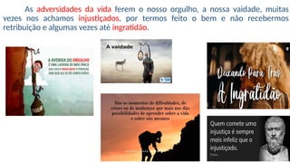 As adversidades da vida ferem o nosso orgulho, a nossa vaidade, muitas
vezes nos achamos injustiçados, por termos feito o bem e não recebermos
retribuição e algumas vezes até ingratidão.
 