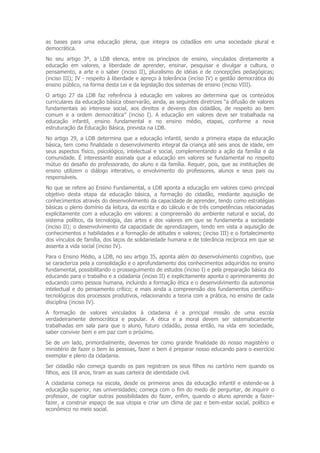 as bases para uma educação plena, que integra os cidadãos em uma sociedade plural e
democrática.
No seu artigo 3º, a LDB elenca, entre os princípios de ensino, vinculados diretamente a
educação em valores, a liberdade de aprender, ensinar, pesquisar e divulgar a cultura, o
pensamento, a arte e o saber (inciso II), pluralismo de idéias e de concepções pedagógicas;
(inciso III); IV - respeito à liberdade e apreço à tolerância (inciso IV) e gestão democrática do
ensino público, na forma desta Lei e da legislação dos sistemas de ensino (inciso VIII).
O artigo 27 da LDB faz referência à educação em valores ao determina que os conteúdos
curriculares da educação básica observarão, ainda, as seguintes diretrizes “a difusão de valores
fundamentais ao interesse social, aos direitos e deveres dos cidadãos, de respeito ao bem
comum e a ordem democrática” (inciso I). A educação em valores deve ser trabalhada na
educação infantil, ensino fundamental e no ensino médio, etapas, conforme a nova
estruturação da Educação Básica, prevista na LDB.
No artigo 29, a LDB determina que a educação infantil, sendo a primeira etapa da educação
básica, tem como finalidade o desenvolvimento integral da criança até seis anos de idade, em
seus aspectos físico, psicológico, intelectual e social, complementando a ação da família e da
comunidade. É interessante assinala que a educação em valores se fundamental no respeito
mútuo do desafio do professorado, do aluno e da família. Requer, pois, que as instituições de
ensino utilizem o diálogo interativo, o envolvimento do professores, alunos e seus pais ou
responsáveis.
No que se refere ao Ensino Fundamental, a LDB aponta a educação em valores como principal
objetivo desta etapa da educação básica, a formação do cidadão, mediante aquisição de
conhecimentos através do desenvolvimento da capacidade de aprender, tendo como estratégias
básicas o pleno domínio da leitura, da escrita e do cálculo e de três competências relacionadas
explicitamente com a educação em valores: a compreensão do ambiente natural e social, do
sistema político, da tecnologia, das artes e dos valores em que se fundamenta a sociedade
(inciso II); o desenvolvimento da capacidade de aprendizagem, tendo em vista a aquisição de
conhecimentos e habilidades e a formação de atitudes e valores; (inciso III) e o fortalecimento
dos vínculos de família, dos laços de solidariedade humana e de tolerância recíproca em que se
assenta a vida social (inciso IV).
Para o Ensino Médio, a LDB, no seu artigo 35, aponta além do desenvolvimento cognitivo, que
se caracteriza pela a consolidação e o aprofundamento dos conhecimentos adquiridos no ensino
fundamental, possibilitando o prosseguimento de estudos (inciso I) e pela preparação básica do
educando para o trabalho e a cidadania (inciso II) e explicitamente aponta o aprimoramento do
educando como pessoa humana, incluindo a formação ética e o desenvolvimento da autonomia
intelectual e do pensamento crítico; e mais ainda a compreensão dos fundamentos científico-
tecnológicos dos processos produtivos, relacionando a teoria com a prática, no ensino de cada
disciplina (inciso IV).
A formação de valores vinculados à cidadania é a principal missão de uma escola
verdadeiramente democrática e popular. A ética e a moral devem ser sistematicamente
trabalhadas em sala para que o aluno, futuro cidadão, possa então, na vida em sociedade,
saber conviver bem e em paz com o próximo.
Se de um lado, primordialmente, devemos ter como grande finalidade do nosso magistério o
ministério de fazer o bem às pessoas, fazer o bem é preparar nosso educando para o exercício
exemplar e pleno da cidadania.
Ser cidadão não começa quando os pais registram os seus filhos no cartório nem quando os
filhos, aos 18 anos, tiram as suas carteira de identidade civil.
A cidadania começa na escola, desde os primeiros anos da educação infantil e estende-se à
educação superior, nas universidades; começa com o fim do medo de perguntar, de inquirir o
professor, de cogitar outras possibilidades do fazer, enfim, quando o aluno aprende a fazer-
fazer, a construir espaço de sua utopia e criar um clima de paz e bem-estar social, político e
econômico no meio social.
 