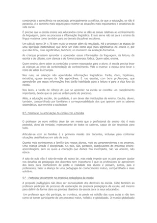 construindo a consciência na sociedade, principalmente a política, de que a educação, se não é
panacéia, é o caminho mais seguro para reverter as situações mais inquietantes e vexatórias da
vida social.
É preciso que a escola ensine aos educandos como se dão as coisas relativas ao conhecimento
da linguagem, como se processa a informação lingüística. E isso serve não só para o ensino da
língua materna como também para as demais disciplinas escolares.
Um cálculo como 34 x 76 tem muito a ensinar além do resultado. Há o processo (as etapas de
uma operação matemática) que deve ser visto como algo mais significativo no ensino e, por
que não dizer, mais significativo, também, no momento da avaliação formativa.
As crianças precisam aprender e apreender essas informações da linguagem, da leitura, da
escrita e do cálculo, com clareza e de forma prazerosa, lúdica. Quem sabe, ensina.
Quem ensina, deve saber os conteúdos a serem repassados para o aluno. A escola precisa levar
as crianças ao reino da contemplação do conhecimento. Vale o inverso: a escola deve levar o
reino do saber às crianças.
Nas ruas, as crianças não aprenderão informações lingüísticas. Farão, claro, hipóteses,
extraídas, quase sempre da fala espontânea. É nas escolas, com bons professores, que
aprenderão que essas informações lhes darão habilidade para a leitura e para a vida fora da
escola.
Nos lares, a tarefa de reforço do que se aprender na escola se constitui um complemento
importante, desde que os pais se sintam parte do processo.
Aliás, a educação escolar, de qualidade, é um dever das instituições de ensino. Doutra, dever,
também, compartilhado por familiares e co-responsabilidade dos que operam com os saberes
sistemáticos, que envolve a sociedade


8.º- Colaborar na articulação da escola com a família


O professor do novo milênio deve ter em mente que o profissional de ensino não é mais
pedestal, dono da verdade, representante de todos os saberes, capaz de dar respostas para
tudo.

Articular-se com as famílias é a primeira missão dos docentes, inclusive para contornar
situações desafiadoras em sala de aula.
Quanto mais conhecemos a família dos nossos alunos, mais os compreendemos e os amamos.
Uma criança amada é disciplinada. Os pais, são, portanto, coadjuvantes do processo ensino-
aprendizagem, sem os quais a educação que damos fica incompleta, não vai adiante, não
educa.

A sala de aula não é sala-de-estar do nosso lar, mas nada impede que os pais possam ajudar
nos desafios da pedagogia dos docentes nem inoportuno é que os professores se aproximem
dos lares para conhecerem de perto a realidade dos alunos e possam, juntos, pais e
professores, fazer a aliança de uma pedagogia de conhecimento mútuo, compartilhado e mais
solidário.

9.º - Participar ativamente na proposta pedagógica da escola
A proposta pedagógica não deve ser exclusividade dos diretores da escola. Cabe também ao
professor participar do processo de elaboração da proposta pedagógica da escola, até mesmo
para definir de forma clara os grandes objetivos da escola para os seus educandos.
 Um professor que não participa, se trumbica, se perde na solidão das suas aulas e não tem
como se tornar participante de um processo maior, holístico e globalizado. O mundo globalizado
 