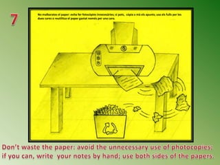No malbarates el paper: evita fer fotocòpies innecesàries; si pots, còpia a mà els apunts; usa els fulls per les
dues cares o reutilitza el paper gastat només per una cara.
 