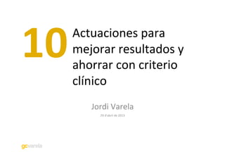 Actuaciones	
  para	
  
mejorar	
  resultados	
  y	
  
ahorrar	
  con	
  criterio	
  
clínico	
  
Jordi	
  Varela	
  
29	
  d’abril	
  de	
  2013	
  
10	
  
 