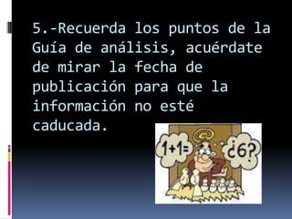 5.-Recuerda los puntos de la
Guía de análisis, acuérdate
de mirar la fecha de
publicación para que la
información no esté
caducada.
 