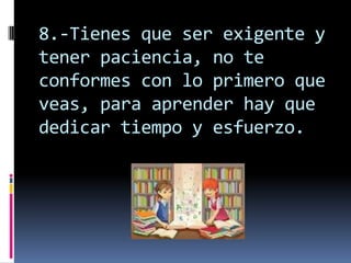 8.-Tienes que ser exigente y
tener paciencia, no te
conformes con lo primero que
veas, para aprender hay que
dedicar tiempo y esfuerzo.
 