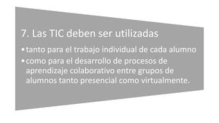 7. Las TIC deben ser utilizadas
•tanto para el trabajo individual de cada alumno
•como para el desarrollo de procesos de
aprendizaje colaborativo entre grupos de
alumnos tanto presencial como virtualmente.
 