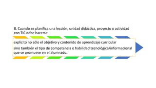 8. Cuando se planifica una lección, unidad didáctica, proyecto o actividad
con TIC debe hacerse
explícito no sólo el objetivo y contenido de aprendizaje curricular
sino también el tipo de competencia o habilidad tecnológica/informacional
que se promueve en el alumnado.
 