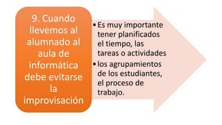 •Es muy importante
tener planificados
el tiempo, las
tareas o actividades
•los agrupamientos
de los estudiantes,
el proceso de
trabajo.
9. Cuando
llevemos al
alumnado al
aula de
informática
debe evitarse
la
improvisación
 