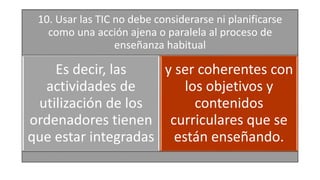 10. Usar las TIC no debe considerarse ni planificarse
como una acción ajena o paralela al proceso de
enseñanza habitual
Es decir, las
actividades de
utilización de los
ordenadores tienen
que estar integradas
y ser coherentes con
los objetivos y
contenidos
curriculares que se
están enseñando.
 