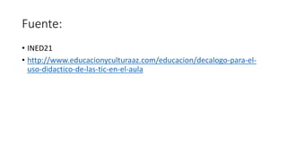 Fuente:
• INED21
• http://www.educacionyculturaaz.com/educacion/decalogo-para-el-
uso-didactico-de-las-tic-en-el-aula
 