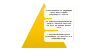 Muchos docentes han empezado a
utilizar didácticamente
computadoras e Internet.
Sin embargo se desarrollan en las
escuelas e institutos actividades
con las TIC sin disponer de ideas
claras
y definidas de cómo organizar
situaciones de clase apoyadas en el
uso de la tecnología.
 