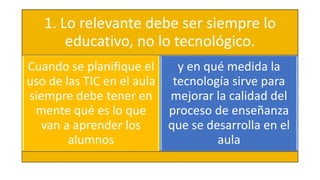 1. Lo relevante debe ser siempre lo
educativo, no lo tecnológico.
Cuando se planifique el
uso de las TIC en el aula
siempre debe tener en
mente qué es lo que
van a aprender los
alumnos
y en qué medida la
tecnología sirve para
mejorar la calidad del
proceso de enseñanza
que se desarrolla en el
aula
 