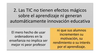 2. Las TIC no tienen efectos mágicos
sobre el aprendizaje ni generan
automáticamente innovación educativa
El mero hecho de usar
ordenadores en la
enseñanza no implica ser
mejor ni peor profesor
ni que sus alumnos
incrementen su
motivación, su
rendimiento o su interés
por el aprendizaje.
 