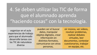 4. Se deben utilizar las TIC de forma
que el alumnado aprenda
“haciendo cosas” con la tecnología.
organizar en el aula
experiencias de trabajo
para que el alumnado
desarrolle tareas con
las TIC de naturaleza
diversa
pueden ser el buscar
datos, manipular
objetos digitales, crear
información en
distintos formatos,
comunicarse con otras
personas,
oir música, ver videos,
resolver problemas,
realizar debates
virtuales, leer
documentos, contestar
cuestionarios, trabajar
en equipo, etc.
 
