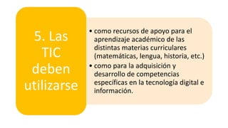 • como recursos de apoyo para el
aprendizaje académico de las
distintas materias curriculares
(matemáticas, lengua, historia, etc.)
• como para la adquisición y
desarrollo de competencias
específicas en la tecnología digital e
información.
5. Las
TIC
deben
utilizarse
 