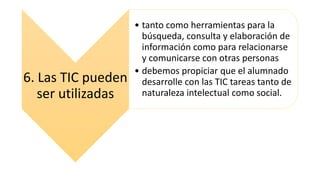 6. Las TIC pueden
ser utilizadas
• tanto como herramientas para la
búsqueda, consulta y elaboración de
información como para relacionarse
y comunicarse con otras personas
• debemos propiciar que el alumnado
desarrolle con las TIC tareas tanto de
naturaleza intelectual como social.
 