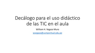 Decálogo para el uso didáctico
de las TIC en el aula
William H. Vegazo Muro
wvegazo@usmpvirtual.edu.pe
 