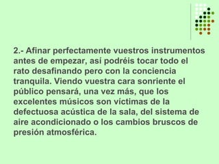 2.- Afinar perfectamente vuestros instrumentos antes de empezar, así podréis tocar todo el rato desafinando pero con la conciencia tranquila. Viendo vuestra cara sonriente el público pensará, una vez más, que los excelentes músicos son víctimas de la defectuosa acústica de la sala, del sistema de aire acondicionado o los cambios bruscos de presión atmosférica. 